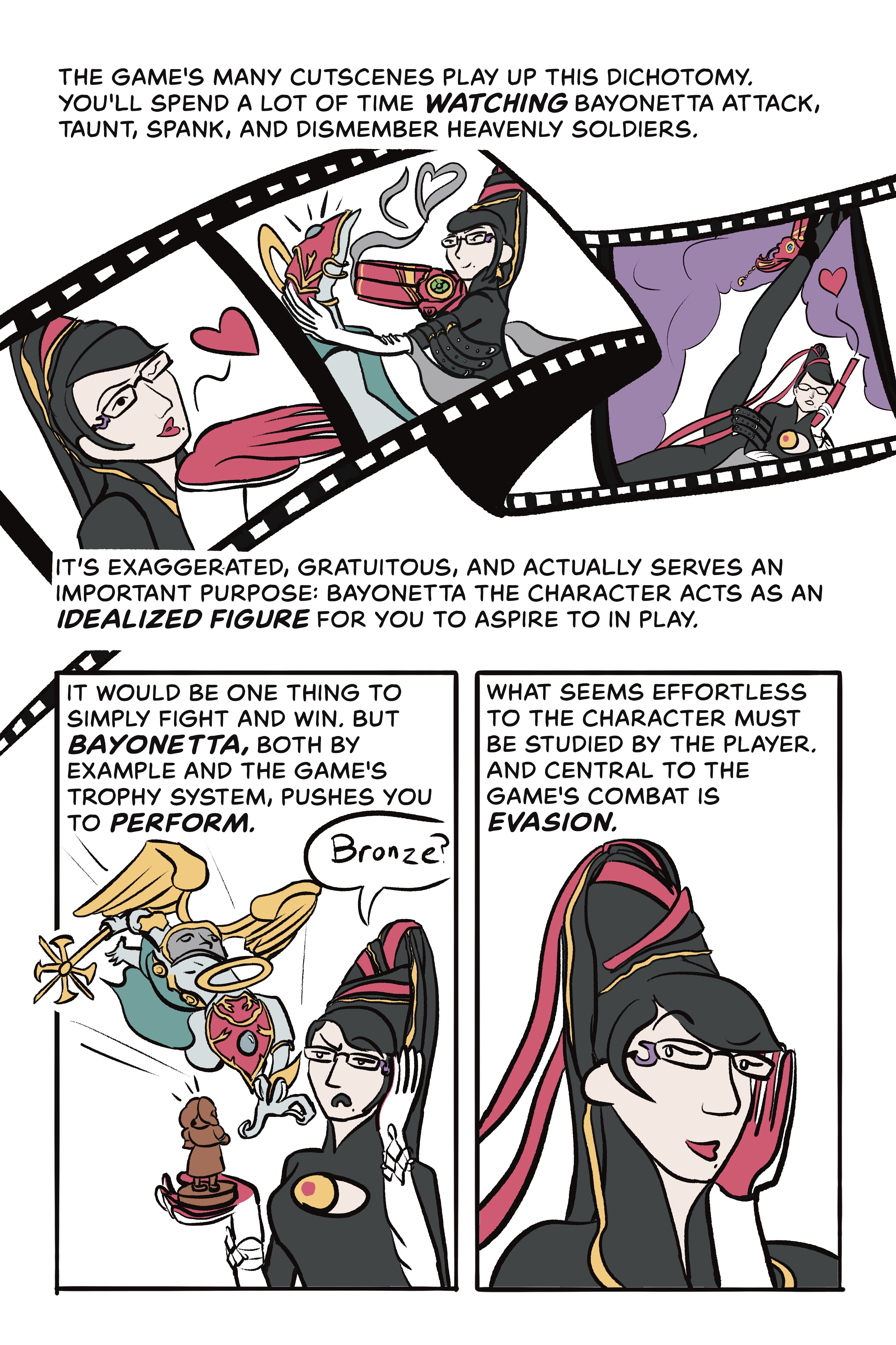 Page 3: 

Panel 1: The game’s many cutscenes play up this dichotomy. You’ll spend a lot of time watching Bayonetta attack, taunt, spank, and dismember heavenly soldiers. It’s exaggerated, gratuitous, and actually serves an important purpose: Bayonetta the character acts as an idealized figure for you to aspire to in play. 

Illustration: A film strip sequence depicts Bayonetta blowing a kiss, holding a gun to an angel’s head, and posing suggestively in front of a purple fog. 

Panel 2: It would be one thing to simply fight and win, but Bayonetta’s, both by example and the game’s trophy system, pushes you to perform. 

Illustration: Bayonetta looks disappointed holding a small bronze trophy and says “Bronze?” Meanwhile, a spear-wielding angel charges at her from behind. 

Panel 3: What seems effortless to the character must be studied by the player. And central to the game’s combat is evasion. 

Illustration: Bayonetta smirks as she looks behind her. 