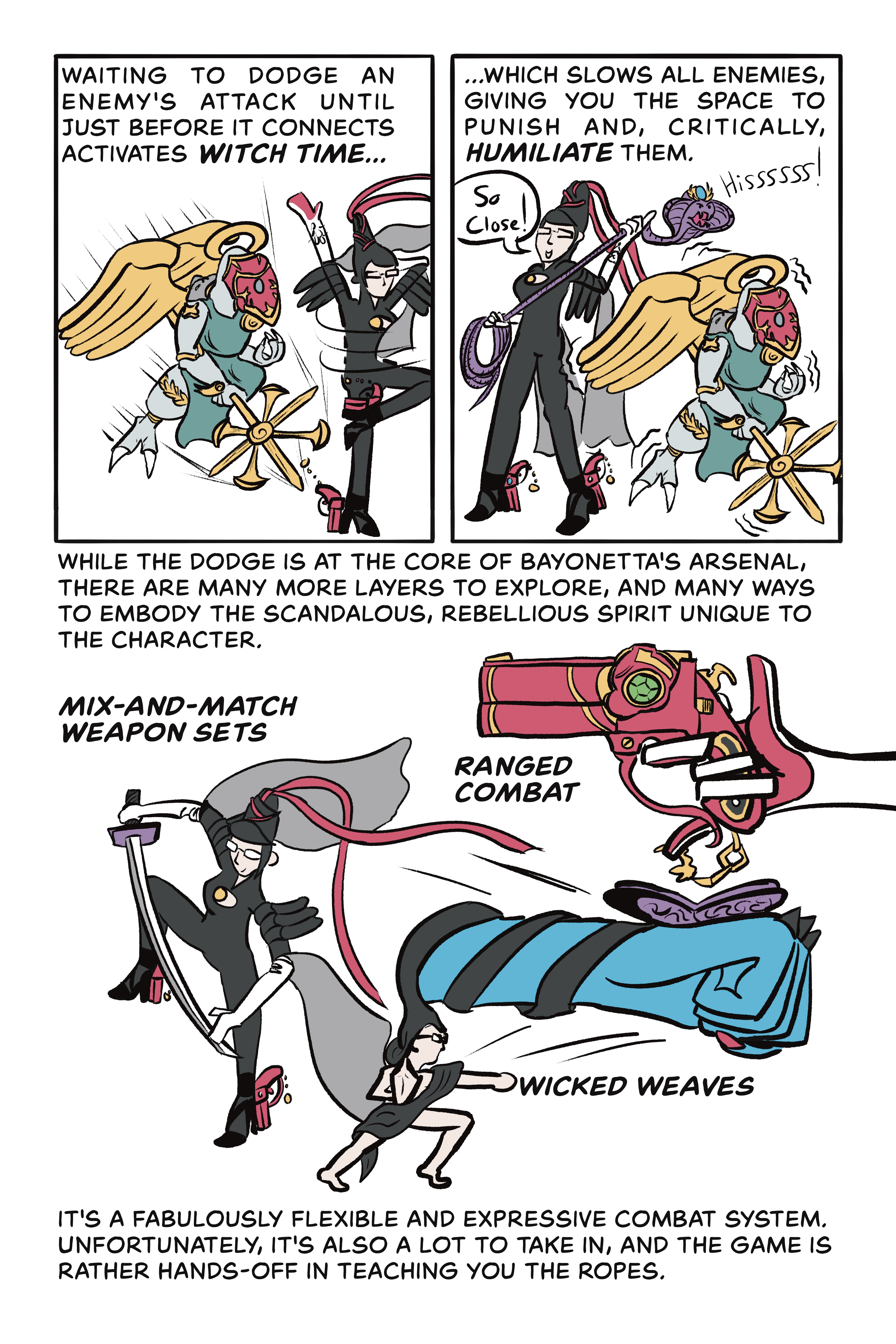 Page 4:

Panel 1: Waiting to dodge an enemy’s attack until just before it connects activates witch time…

Illustration: The angel thrusts its spear forward as Bayonetta spins out of the way. 

Panel 2: …which slows all enemies, giving you the space to punish and, critically, humiliate them.

Illustration: Bayonetta says “so close” while she holds a hissing snake and stands next to the immobilized angel.

Panel 3: While the dodge is at the core of Bayonetta’s arsenal, there are many more layers to explore, and many ways to embody the scandalous, rebellious spirit unique to the character. Mix-and-match weapon sets (illustration of Bayonetta holding a sword), ranged combat (illustration of Bayonetta’s pistol), wicked weaves (illustration of Bayonetta mostly naked and summoning a giant fist that punches forward). It’s a fabulously flexible and expressive combat system. Unfortunately, it’s also a lot to take in, and the game is rather hands-off in teaching you the ropes. 