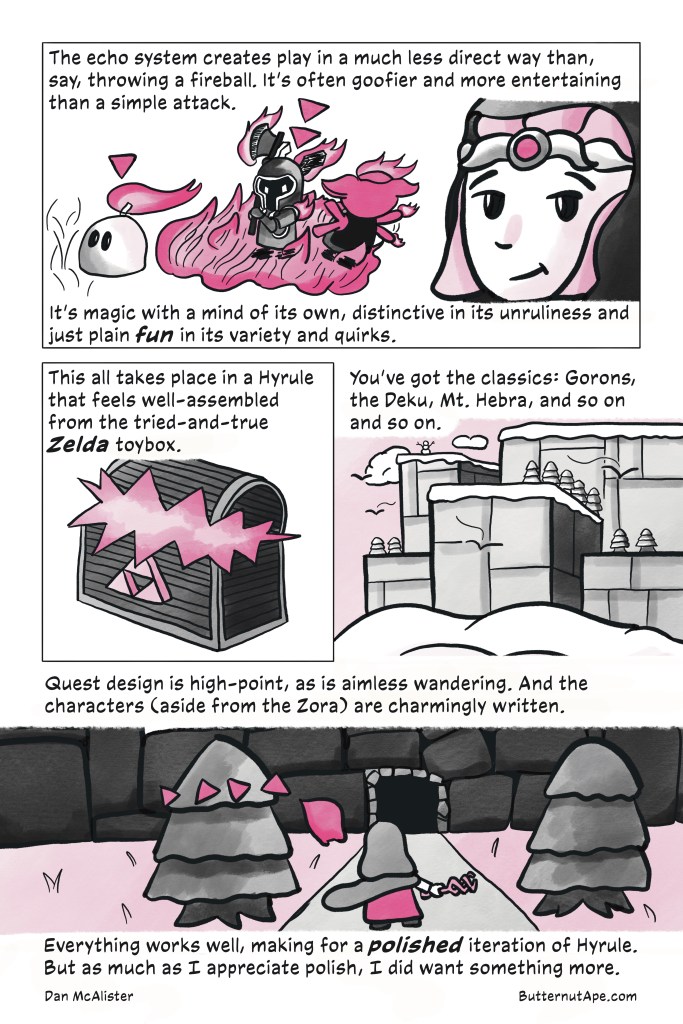 Page 4

Panel 1:

The echo system creates play in a much less direct way than, say, throwing a fireball. It's often goofier and more entertaining than a simple attack. It's magic with a mind of its own, distinctive in its unruliness and just plain fun in its variety and quirks. 

Image: The darknut echo stands among a flaming patch of grass, ready to swing its axe at a flaming, panicking moblin. The ignizol is nearby, its own flame blowing in the direction of the larger fire. Zelda smirks and looks knowingly out of the page and at the reader. 

Panel 2: 

This all takes place in a Hyrule that feels well-assembled from the tired-and-true Zelda toybox. 

Image: A chest emblazoned with the Triforce cracks open, and light shines from within. 

Panel 3:

You've got the classics: Gorons, the Deku, Mt. Hebra, and so on and so on. 

Image: A oddly blocky mountain covered in snow and surrounded  by clouds. 

Panel 4:

Quest design is a high-point as is aimless wandering. And the characters (aside from the Zora) are charmingly written. Everything works well, making for a polished iteration of Hyrule. But as much as I appreciate polish, I did want something more. 

Image: Zelda stands before the mouth of a cave, and holds her Tri-Rod out to her side. 