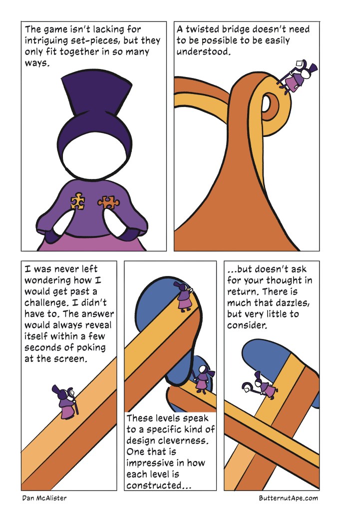 Page 3:

Panel 1: 

The game isn't lacking for intriguing set-pieces, but they only fit together in so many ways. 

Image: Noor holds a two puzzle pieces, one in each hand. 

Panel 2: 

A twisted bridge doesn't need to be possible to be understood. 

Image: A bridge twists through space. Noor stands on the side of it, unaffected by normal gravity. 

Panel 3: 

I was never left wondering how I would get past a challenge. I didn't have to. The answer would always reveal itself within a few seconds of poking at the screen. 

Image: Noor stands on a now-straight bridge, angled upward and out of the panel. 

Panel 4: 

These levels speak to a specific kind of design cleverness. One that is impressive in how each level is constructed...

Image: The bridge from the previous panel leads into an amorphous portal, which Noor walks through. She and the bridge both emerge from another portal, and she looks back at where she came from. 

Panel 5:

...but doesn't ask for your thought in return. There is much that dazzles, but very little to consider. 

Image: Noor emerges from another portal, as she and the bridge continue off in a new direction, one that crosses her old bridge. 