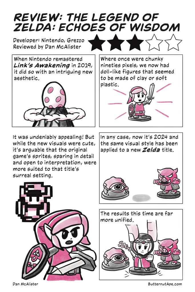 Review Comic for The Legend of Zelda: Echoes of Wisdom, with simple pink and black illustrations. 

Page 1

Review: The Legend of Zelda: Echoes of Wisdom

Developer: Ninendo, Grezzo

Reviewed by Dan McAlister

Three Stars out of Five

Panel 1:

When Nintendo remastered Link's Awakening in 2019, it did so with an intriguing new aesthetic. 

Image: A large spotted egg sits on a mountaintop, surrounded by a ring of clouds. 

Panel 2:

Where once were chunky nineties pixels, we now had doll-like figures that seemed to be made of clay or soft plastic. 

Image: A small toy figure of link holding his sword up. 

Panel 3: 

It was undeniably appealing! But while the new visuals were cute, it's arguable that the original game's sprites, sparing in detail and open to interpretation, were more suited to that title's surreal setting. 

Image: The toy Link swings his sword, while a pixelated Link stands behind him. 

Panel 4:

In any case, now it's 2024 and the same visual style has been applied to a new Zelda title. 

Image: Two toys, one a small, spider-like monster with one eye (a tektite) and the other a pig-like monster wearing a vest (a moblin). A faint shadow appears between them. 

Panel 5:

The results this time are far more unified. 

Image: A hand places a Princess Zelda toy in between them. She brandishes her a twisted wand (the Tri-Rod) and stares out of the page. 