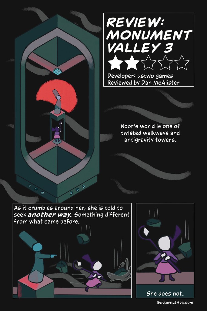Review Comic for the game Monument Valley 3. 

Page 1

Review: Monument Valley 3

Two Stars out of Five

Developer: ustwo games. 

Reviewed by Dan McAlister

Panel 1:

Noor's world is one of twisted walkways and antigravity towers. 

Image: A ghostly figure stands atop a small platform, with a red moon behind her. Surrounding that platform is a tower whose floor and ceiling bend at strange angles. Just below the ghost is Noor, a simply illustrated girl in a purple an pink dress, holding a staff. 

Panel 2:

As it crumbles around her, she is told to seek another way. Something different from what came before. 

Image: The ghost sends Noor away with a gesture, and Noor starts running as rocks fall into the dark waters behind her. 

Panel 3:

She does not. 

Image: Noor looks back as rocks continue to fall. 