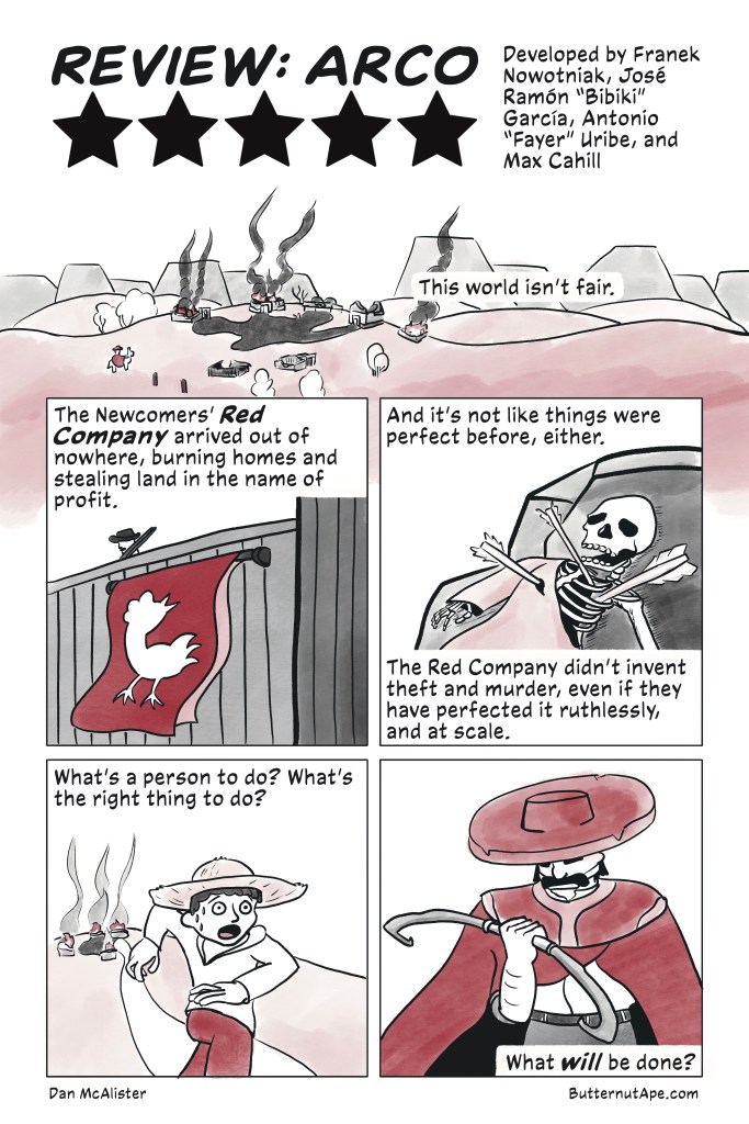 A comic review of the game Arco with simple ink illustrations and black and red color washes. By Dan McAlister, at ButternutApe.com. 

Page 1:

Panel 1:

Review: Arco

Five Stars

Developed by Franek Nowotniak, José Ramón "Bibiki" García, Antonio "Fayer" Uribe, and Max Cahill

This world isn't fair.

Image: A small town, all houses burning, set against a hilly landscape. A small figure in a red cloak riding an alpaca stands before it, watching. 

Panel 2: 

The Newcomers' Red Company arrived out of nowhere, burning homes and stealing land in the name of profit.

Image: A fortress with a rifleman walking along the wall. A red banner with a white rooster flaps in the wind. 

Panel 3:

And it’s not like things were perfect before, either. The Red Company didn’t invent theft and murder, even if they have perfected it ruthlessly, and at scale. 

Image: A skeleton in a robe, shot through with arrows and pinned to a boulder. 

Panel 4:

What’s a person to do? What’s the right thing to do?

Image: A young man in a straw hat runs terrified from a burning village. 

Panel 5: 

What will be done?

Tizo, a man in a red cloak and wide brimmed hat, looks down at the bow in his hand. 